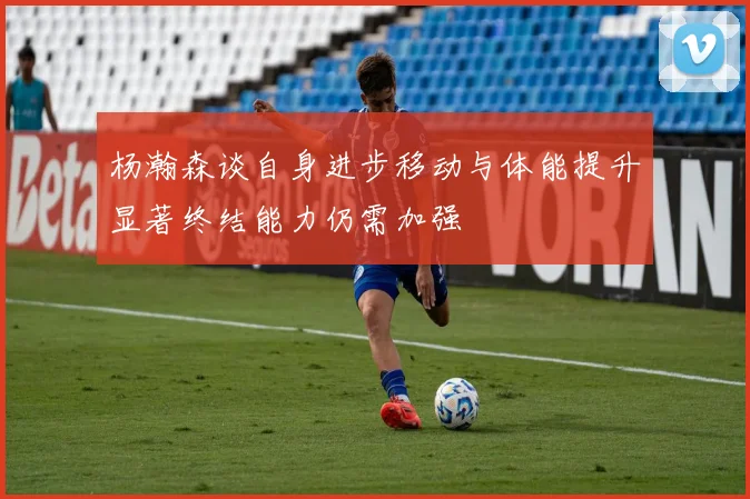 杨瀚森谈自身进步移动与体能提升显著终结能力仍需加强