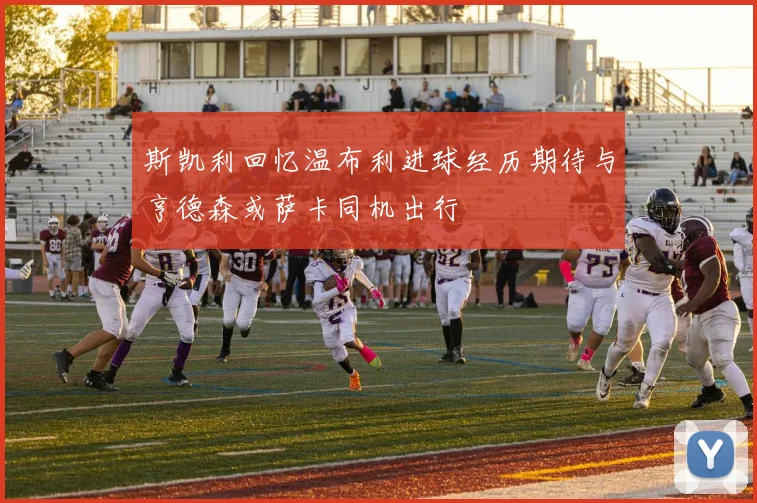斯凯利回忆温布利进球经历期待与亨德森或萨卡同机出行