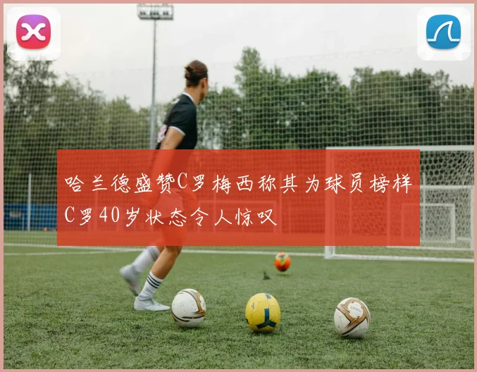 哈兰德盛赞C罗梅西称其为球员榜样C罗40岁状态令人惊叹