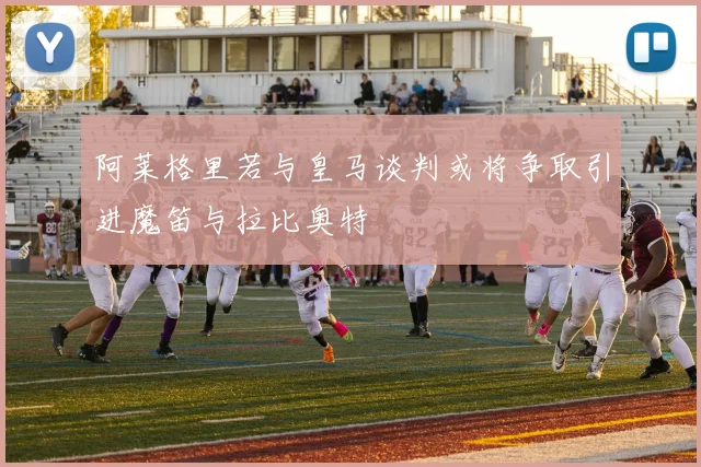 阿莱格里若与皇马谈判或将争取引进魔笛与拉比奥特