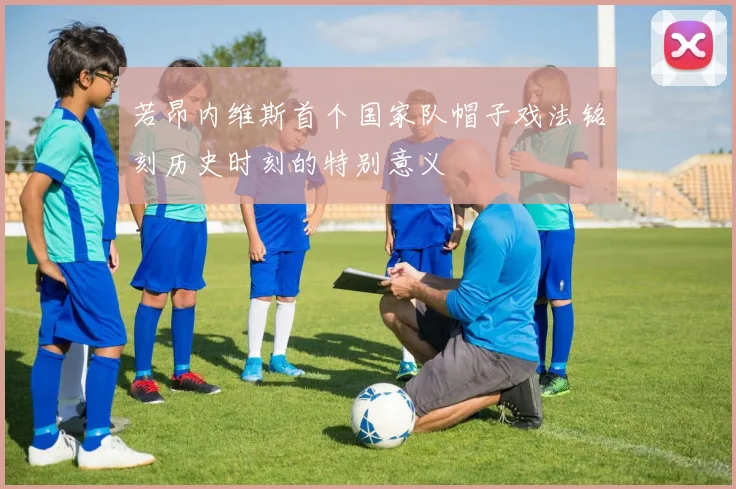 若昂内维斯首个国家队帽子戏法铭刻历史时刻的特别意义