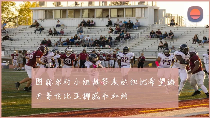 图赫尔对小组抽签表达担忧希望避开哥伦比亚挪威和加纳