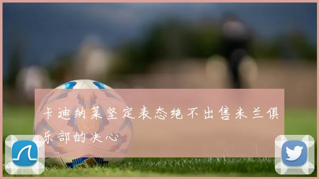 卡迪纳莱坚定表态绝不出售米兰俱乐部的决心