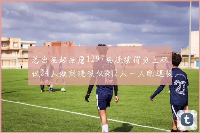 总出场超老詹1297场连续得分上双仅24人做到现役仅剩2人一人刚退役