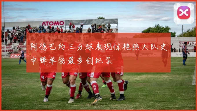 阿德巴约三分球表现惊艳热火队史中锋单场最多创纪录