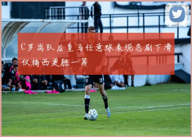 C罗离队后皇马任意球表现急剧下滑仅梅西更胜一筹