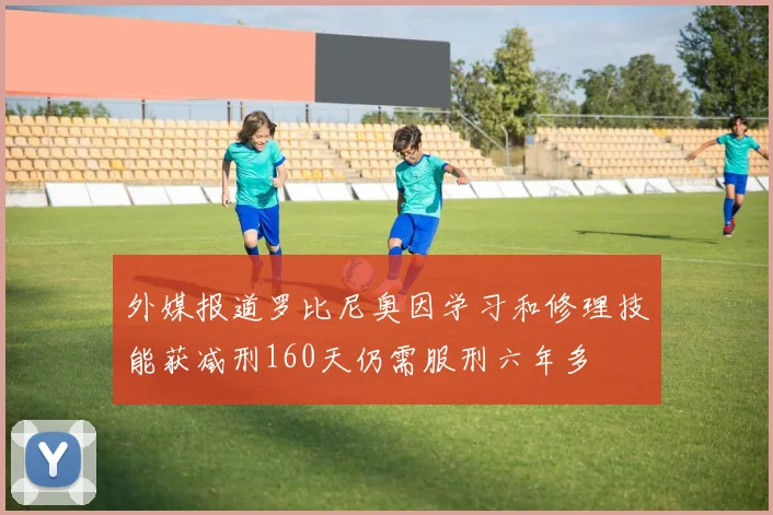 外媒报道罗比尼奥因学习和修理技能获减刑160天仍需服刑六年多