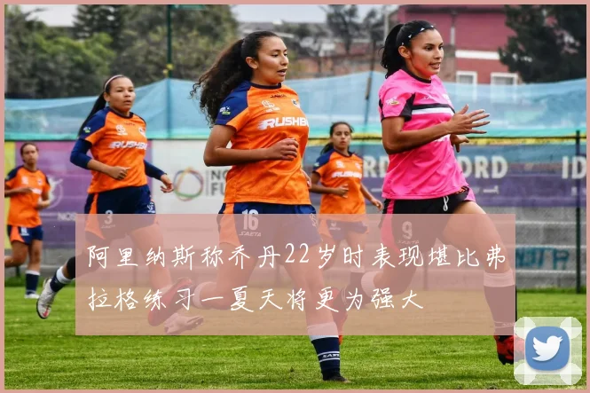 阿里纳斯称乔丹22岁时表现堪比弗拉格练习一夏天将更为强大