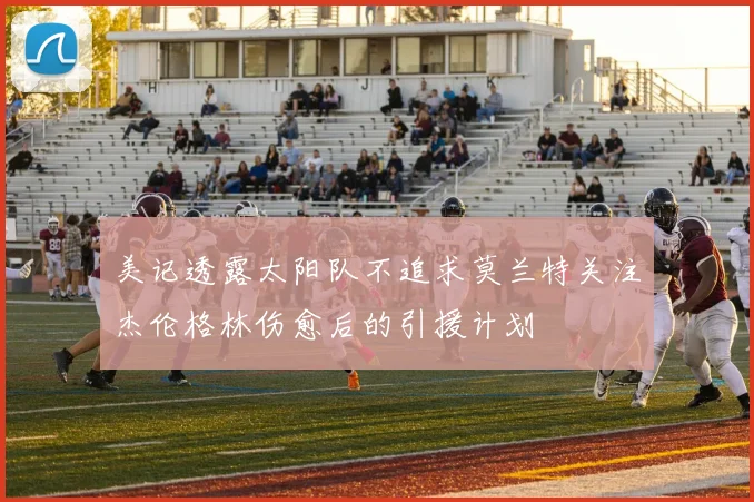 美记透露太阳队不追求莫兰特关注杰伦格林伤愈后的引援计划