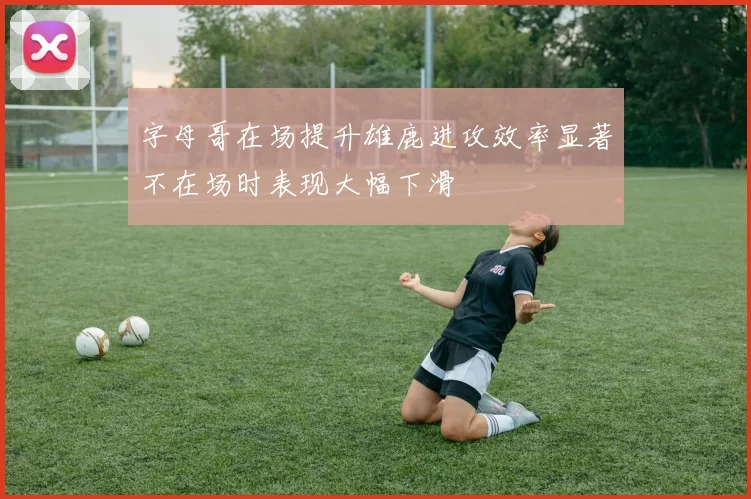 字母哥在场提升雄鹿进攻效率显著不在场时表现大幅下滑
