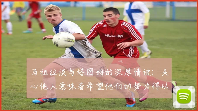 马祖拉谈与塔图姆的深厚情谊：关心他人意味着希望他们的努力得以回报