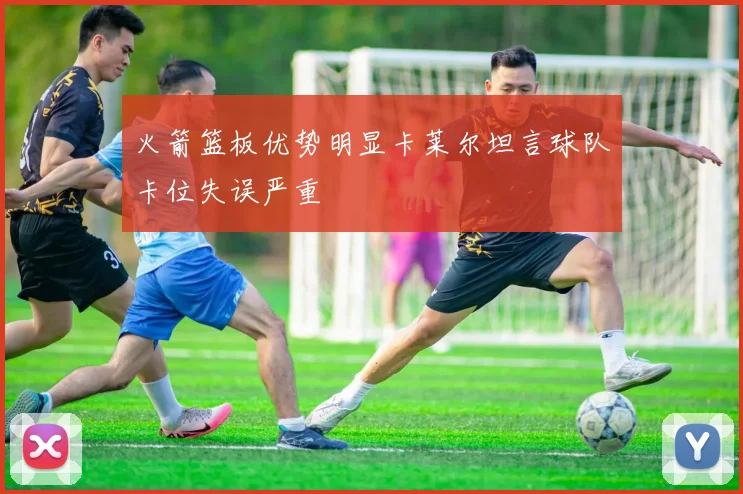 火箭篮板优势明显卡莱尔坦言球队卡位失误严重