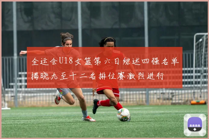 全运会U18女篮第六日综述四强名单揭晓九至十二名排位赛激烈进行