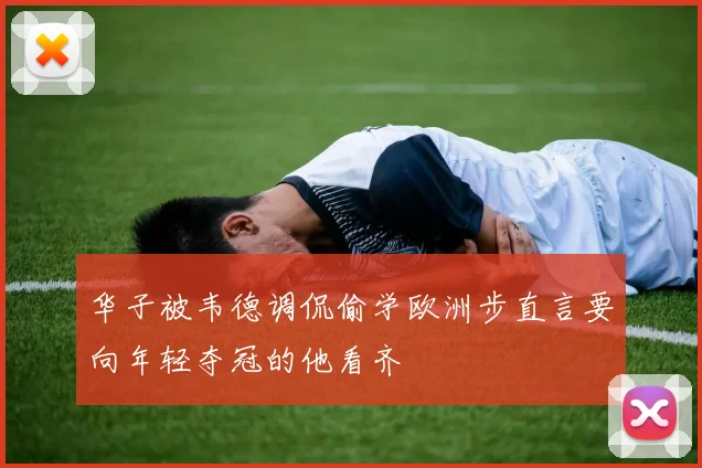 华子被韦德调侃偷学欧洲步直言要向年轻夺冠的他看齐