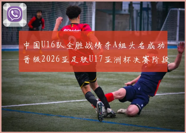 中国U16队全胜战绩夺A组头名成功晋级2026亚足联U17亚洲杯决赛阶段
