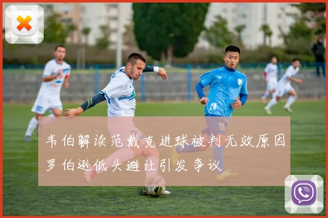 韦伯解读范戴克进球被判无效原因罗伯逊低头避让引发争议